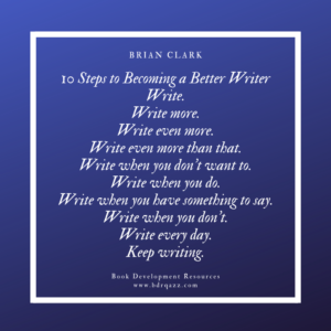 "10 Steps to Becoming a Better Writer: Write. Write more. Write even more. Write even more than that. Write when you don't want to. Write when you do. Write when you have something to say. Write when you don't. Write every day. Keep writing." Brian Clark