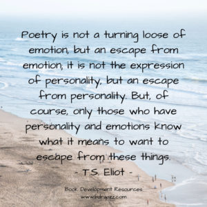 "Poetry is not a turning loose of emotion, but an escape from emotion; it is not the expression of personality, but an escape from personality. But, of course, only those who have personality and emotions know what it means to want to escape from these things." T.S. Eliot