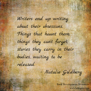 Writers end up writing about their obsessions. Things that haunt them; things they can't forget; stories they carry in their bodies, waiting to be released." Natalie Goldberg