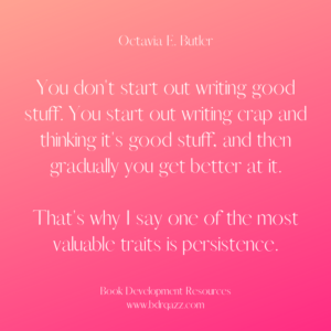 "You don't start out writing good stuff. You start out writing crap and thinking it's good stuff, and then gradually you get better at it. That's why I say one of the most valuable traits is persistence." Octavia E. Butler