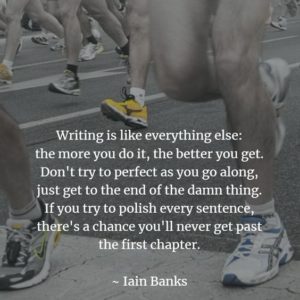 "Writing is like everything else: the more you do it, the better you get. Don't try to perfect as you go along, just get to the end of the damn thing. If you try to polish every sentence, there's a chance you'll never get past the first chapter." Iain Banks
