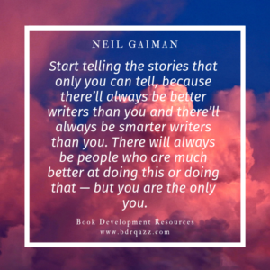 "Start telling the stories that only you can tell, because there'll always be better writers than you and there'll always be smarter writers than you. There will always be people who are much better at doing this or doing that -- but you are the only you." Neil Gaiman