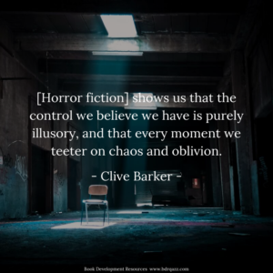 [Horror fiction] shows us that the control we believe we have is purely illusory, and that every moment we teeter on chaos and oblivion. - Clive Barker -