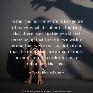To me, the horror genre is the genre of non-denial. It's about admitting that there is evil in the world and recognizing that there is evil within us and that we're not in control and that the things we are afraid of must be confronted in order for us to relinquish that fear. - Scott Derrickson -